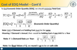 16
Cost of EOQ Model – Cont’d
𝑇𝐶(𝑄)=
𝐾𝐷
𝑄
+𝑐𝐷+h
𝑄
2
𝑑𝑇𝐶
𝑑𝑄
=−
𝐾𝐷
𝑄
2
+
h
2
=0
𝐾𝐷
𝑄
2
=
h
2
Note: If is Demand Rate per Year: 𝑄
∗
=
√2𝐾 𝜆
h
=
√2𝐾 𝜆
𝑖𝑐
𝐸𝑂𝑄=𝑄
∗
=
√2𝐾𝐷
h
=
√2𝐾𝐷
𝑖𝑐
(Economic Order Quantity)
To find Economic Order Quantity (EOQ), we should minimize Total Cost.
Take derivative
with respect to Q
Note: Unit of Demand and holding Cost must be the same.
Meaning: if Demand is Annual, then would be holding Cost of one Unit for a Year
Note: for float Values of Q, we round it up to be on safe side
 