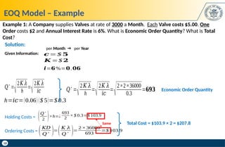 18
EOQ Model – Example
Example 1: A Company supplies Valves at rate of 3000 a Month. Each Valve costs $5.00. One
Order costs $2 and Annual Interest Rate is 6%. What is Economic Order Quantity? What is Total
Cost?
𝑲 =$ 𝟐
per Month  per Year
𝒄= $ 𝟓
𝒊=𝟔%=𝟎.𝟎𝟔
Given Information:
Solution:
𝑄∗
=
√2𝐾 𝜆
h
=
√2𝐾 𝜆
𝑖𝑐
h=𝑖𝑐=(0.06) ($ 5)=$ 0.3
𝑄∗
=
√2𝐾 𝜆
h
=
√2𝐾 𝜆
𝑖𝑐
=
√2×2×36000
0.3
=𝟔𝟗𝟑 Economic Order Quantity
Total Cost = $103.9 × 2 = $207.8
Holding Costs =
693
2
× $ 0.3=$ 103.9
(𝑄∗
2 )×h=¿
Ordering Costs = (𝐾𝐷
𝑄
∗ )=
(𝐾 𝜆
𝑄
∗ )=
2 ×36000
693
=$ 103.9
Same
 