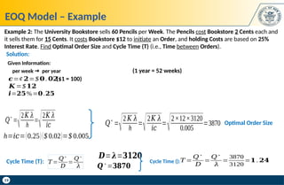 19
EOQ Model – Example
Example 2: The University Bookstore sells 60 Pencils per Week. The Pencils cost Bookstore 2 Cents each and
it sells them for 15 Cents. It costs Bookstore $12 to initiate an Order, and holding Costs are based on 25%
Interest Rate. Find Optimal Order Size and Cycle Time (T) (i.e., Time between Orders).
𝑄
∗
=
√2𝐾 𝜆
h
=
√2𝐾 𝜆
𝑖𝑐
h=𝑖𝑐=(0.25)($ 0.02)=$ 0.005
𝑄
∗
=
√2𝐾 𝜆
h
=
√2𝐾 𝜆
𝑖𝑐
=
√2×12×3120
0.005
=3870 Optimal Order Size
𝑲 =$𝟏𝟐
per week  per year
𝒄=¢ 𝟐=$ 𝟎. 𝟎𝟐
𝒊=𝟐𝟓%=𝟎.𝟐𝟓
Given Information:
(1 year = 52 weeks)
($1 = 100)
𝑇 =
𝑄∗
𝐷
=
𝑄∗
𝜆
=
3870
3120
=𝟏 . 𝟐𝟒
𝑫=𝝀=𝟑𝟏𝟐𝟎
𝑸∗
=𝟑𝟖𝟕𝟎
Cycle Time ():
Cycle Time (T): 𝑇 =
𝑄∗
𝐷
=
𝑄∗
𝜆
Solution:
 
