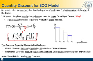 30
Quantity Discount for EOQ Model
Two Common Quantity Discounts Methods are:
• All Unit Discount: discount is applied to all Units in an Order (All-Units)
• Incremental Discount: discount is applied to additional Units beyond the Breakpoint (Incremental)
Note: The All-Units case is more Common.
Up to this point, we assumed that Purchasing price of each Item () is independent of the size of
the Order.
 However, Suppliers usually charge less per Item for larger Quantity of Orders. Why?
• To encourage Customer to buy the Product in larger Batches.
𝑇𝐶(𝑄)=
𝐾 𝜆
𝑄
+𝑐 𝜆+h
𝑄
2
𝒄𝒋 𝑵𝒋≤𝑸<𝑵𝒋+𝟏 𝒋=𝟎,𝟏,𝟐...𝑱
 