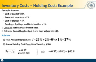 4
Inventory Costs – Holding Cost: Example
Example: Assume
• Cost of Capital= 28%
• Taxes and Insurance = 2%
• Cost of Storage = 6%
• Breakage, Spoilage, and Deterioration = 1%
1) Calculate Total Annual Interest Rate.
2) Calculate Annual holding Cost if one Item Valued at $180.
𝒊=𝟐𝟖% +𝟐%+𝟔%+𝟏%=𝟑𝟕%
1) Total Annual Interest Rate:
Solution:
2) Annual holding Cost if one Item Valued at $180:
h=𝑖𝑐 =(0.37)($180)= $66.6
= 0.37
𝒄=$𝟏𝟖𝟎
 