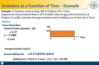 6
Inventory as a Function of Time – Example
Example: A Company wants to keep 300 of Product A for 5 Years.
Suppose the Annual Interest Rate is 37% & Dollar Value of one Unit of Inventory of
Product A is $180. Calculate Average Inventory Level & Holding Cost of Items for 5 Years.
I(t)
Time
5
300
0
Holding Cost of items for 5 years = ()()() =)()() = $99,900
Average Inventory Level ():
Given Information:
= 0.37
= 5 years
𝒄=$𝟏𝟖𝟎
Desired Product Quantity = 300
=(0.37)($180)=$66.6
Annual holding Cost:
Solution:
 