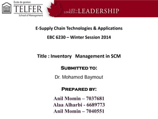 E-Supply Chain Technologies & Applications
EBC 6230 – Winter Session 2014

Title : Inventory Management in SCM
Submitted to:
Dr. Mohamed Baymout
Prepared by:

Anil Momin – 7037681
Alaa Alharbi - 6689773
Anil Momin – 7040551

 