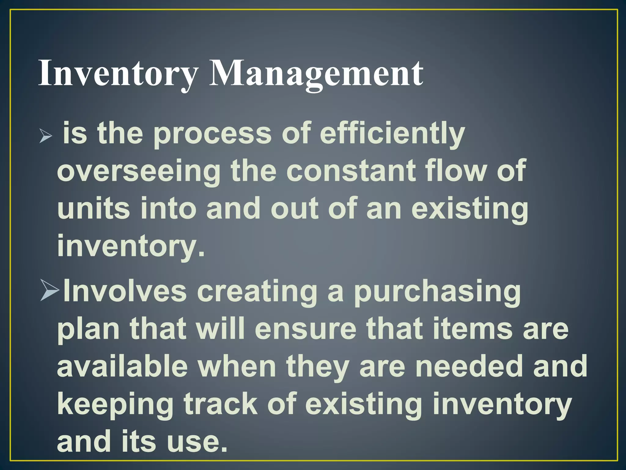 Inventory Management
 is the process of efficiently
overseeing the constant flow of
units into and out of an existing
inventory.
Involves creating a purchasing
plan that will ensure that items are
available when they are needed and
keeping track of existing inventory
and its use.
 