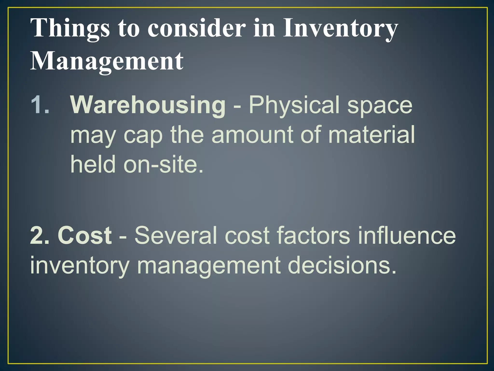 Things to consider in Inventory
Management
1. Warehousing - Physical space
may cap the amount of material
held on-site.
2. Cost - Several cost factors influence
inventory management decisions.
 
