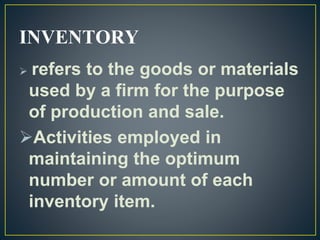 INVENTORY
 refers to the goods or materials
used by a firm for the purpose
of production and sale.
Activities employed in
maintaining the optimum
number or amount of each
inventory item.
 