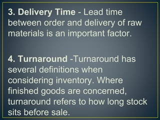 3. Delivery Time - Lead time
between order and delivery of raw
materials is an important factor.
4. Turnaround -Turnaround has
several definitions when
considering inventory. Where
finished goods are concerned,
turnaround refers to how long stock
sits before sale.
 