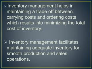  Inventory management helps in
maintaining a trade off between
carrying costs and ordering costs
which results into minimizing the total
cost of inventory.
 Inventory management facilitates
maintaining adequate inventory for
smooth production and sales
operations.
 