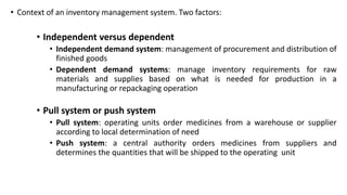 • Context of an inventory management system. Two factors:
• Independent versus dependent
• Independent demand system: management of procurement and distribution of
finished goods
• Dependent demand systems: manage inventory requirements for raw
materials and supplies based on what is needed for production in a
manufacturing or repackaging operation
• Pull system or push system
• Pull system: operating units order medicines from a warehouse or supplier
according to local determination of need
• Push system: a central authority orders medicines from suppliers and
determines the quantities that will be shipped to the operating unit
 