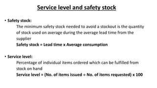 Service level and safety stock
• Safety stock:
The minimum safety stock needed to avoid a stockout is the quantity
of stock used on average during the average lead time from the
supplier
Safety stock = Lead time x Average consumption
• Service level:
Percentage of individual items ordered which can be fulfilled from
stock on hand
Service level = (No. of items issued  No. of items requested) x 100
 