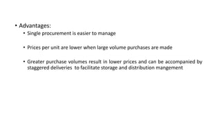 • Advantages:
• Single procurement is easier to manage
• Prices per unit are lower when large volume purchases are made
• Greater purchase volumes result in lower prices and can be accompanied by
staggered deliveries to facilitate storage and distribution mangement
 