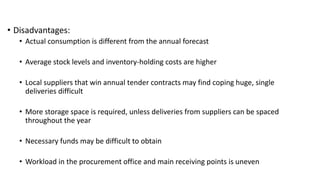• Disadvantages:
• Actual consumption is different from the annual forecast
• Average stock levels and inventory-holding costs are higher
• Local suppliers that win annual tender contracts may find coping huge, single
deliveries difficult
• More storage space is required, unless deliveries from suppliers can be spaced
throughout the year
• Necessary funds may be difficult to obtain
• Workload in the procurement office and main receiving points is uneven
 