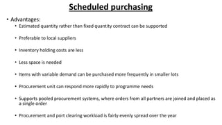 Scheduled purchasing
• Advantages:
• Estimated quantity rather than fixed quantity contract can be supported
• Preferable to local suppliers
• Inventory holding costs are less
• Less space is needed
• Items with variable demand can be purchased more frequently in smaller lots
• Procurement unit can respond more rapidly to programme needs
• Supports pooled procurement systems, where orders from all partners are joined and placed as
a single order
• Procurement and port clearing workload is fairly evenly spread over the year
 