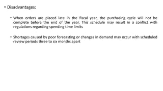 • Disadvantages:
• When orders are placed late in the fiscal year, the purchasing cycle will not be
complete before the end of the year. This schedule may result in a conflict with
regulations regarding spending time limits
• Shortages caused by poor forecasting or changes in demand may occur with scheduled
review periods three to six months apart
 