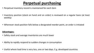 Perpetual purchasing
• Perpetual inventory record is maintained for each item
• Inventory position (stock on hand and on order) is reviewed on a regular basis (at least
weekly)
• Whenever stock position falls below a designated reorder point, an order is initiated
Advantages:
• Safety stock and average inventories are much lower
• Ability to rapidly respond to sudden changes in consumption
• Useful where lead time is very less, one or two days. E.g. developed countries
 