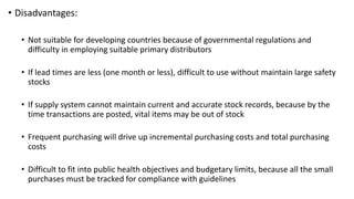 • Disadvantages:
• Not suitable for developing countries because of governmental regulations and
difficulty in employing suitable primary distributors
• If lead times are less (one month or less), difficult to use without maintain large safety
stocks
• If supply system cannot maintain current and accurate stock records, because by the
time transactions are posted, vital items may be out of stock
• Frequent purchasing will drive up incremental purchasing costs and total purchasing
costs
• Difficult to fit into public health objectives and budgetary limits, because all the small
purchases must be tracked for compliance with guidelines
 