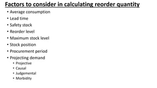 Factors to consider in calculating reorder quantity
• Average consumption
• Lead time
• Safety stock
• Reorder level
• Maximum stock level
• Stock position
• Procurement period
• Projecting demand
• Projective
• Causal
• Judgemental
• Morbidity
 