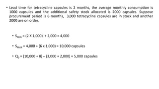 • Lead time for tetracycline capsules is 2 months, the average monthly consumption is
1000 capsules and the additional safety stock allocated is 2000 capsules. Suppose
procurement period is 6 months, 3,000 tetracycline capsules are in stock and another
2000 are on order.
• SMIN = (2 X 1,000) + 2,000 = 4,000
• SMAX = 4,000 + (6 x 1,000) = 10,000 capsules
• Q0 = (10,000 + 0) – (3,000 + 2,000) = 5,000 capsules
 