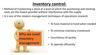 Inventory control:
• Method of maintaining a stock at a level at which the purchasing and stocking
costs are the lowest possible without interference with the supply
• It is one of the modern management techniques of operations research
Why we need
inventory
management
• To have material in hand when needed
• To minimise inventory investment
• Consistency of quality
• To operate efficiently
 
