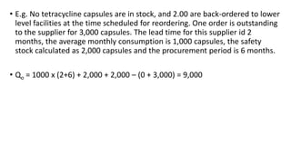 • E.g. No tetracycline capsules are in stock, and 2.00 are back-ordered to lower
level facilities at the time scheduled for reordering. One order is outstanding
to the supplier for 3,000 capsules. The lead time for this supplier id 2
months, the average monthly consumption is 1,000 capsules, the safety
stock calculated as 2,000 capsules and the procurement period is 6 months.
• Qo = 1000 x (2+6) + 2,000 + 2,000 – (0 + 3,000) = 9,000
 
