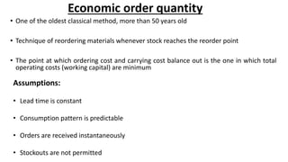 Economic order quantity
• One of the oldest classical method, more than 50 years old
• Technique of reordering materials whenever stock reaches the reorder point
• The point at which ordering cost and carrying cost balance out is the one in which total
operating costs (working capital) are minimum
Assumptions:
• Lead time is constant
• Consumption pattern is predictable
• Orders are received instantaneously
• Stockouts are not permitted
 