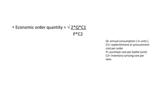 • Economic order quantity =  2*Q*C1
P*C2
Q= annual consumption ( in units )
C1= replenishment or procurement
cost per order
P= purchase cost per bottle (unit)
C2= Inventory carrying cost per
item
 