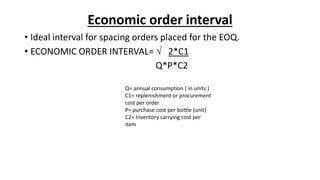 Economic order interval
• Ideal interval for spacing orders placed for the EOQ.
• ECONOMIC ORDER INTERVAL=  2*C1
Q*P*C2
Q= annual consumption ( in units )
C1= replenishment or procurement
cost per order
P= purchase cost per bottle (unit)
C2= Inventory carrying cost per
item
 