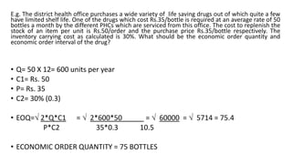 E.g. The district health office purchases a wide variety of life saving drugs out of which quite a few
have limited shelf life. One of the drugs which cost Rs.35/bottle is required at an average rate of 50
bottles a month by the different PHCs which are serviced from this office. The cost to replenish the
stock of an item per unit is Rs.50/order and the purchase price Rs.35/bottle respectively. The
inventory carrying cost as calculated is 30%. What should be the economic order quantity and
economic order interval of the drug?
• Q= 50 X 12= 600 units per year
• C1= Rs. 50
• P= Rs. 35
• C2= 30% (0.3)
• EOQ= 2*Q*C1 =  2*600*50 =  60000 =  5714 = 75.4
P*C2 35*0.3 10.5
• ECONOMIC ORDER QUANTITY = 75 BOTTLES
 