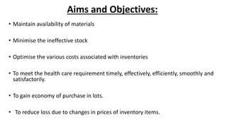 Aims and Objectives:
• Maintain availability of materials
• Minimise the ineffective stock
• Optimise the various costs associated with inventories
• To meet the health care requirement timely, effectively, efficiently, smoothly and
satisfactorily.
• To gain economy of purchase in lots.
• To reduce loss due to changes in prices of inventory items.
 