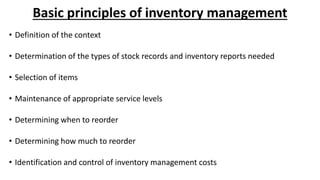 Basic principles of inventory management
• Definition of the context
• Determination of the types of stock records and inventory reports needed
• Selection of items
• Maintenance of appropriate service levels
• Determining when to reorder
• Determining how much to reorder
• Identification and control of inventory management costs
 