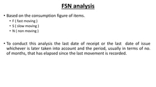 FSN analysis
• Based on the consumption figure of items.
• F ( fast moving )
• S ( slow moving )
• N ( non moving )
• To conduct this analysis the last date of receipt or the last date of issue
whichever is later taken into account and the period, usually in terms of no.
of months, that has elapsed since the last movement is recorded.
 