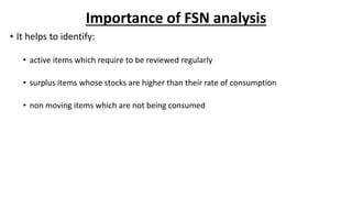 Importance of FSN analysis
• It helps to identify:
• active items which require to be reviewed regularly
• surplus items whose stocks are higher than their rate of consumption
• non moving items which are not being consumed
 