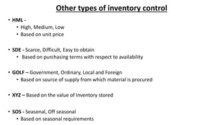 Other types of inventory control
• HML -
• High, Medium, Low
• Based on unit price
• SDE - Scarce, Difficult, Easy to obtain
• Based on purchasing terms with respect to availability
• GOLF – Government, Ordinary, Local and Foreign
• Based on source of supply from which material is procured
• XYZ – Based on the value of Inventory stored
• SOS - Seasonal, Off seasonal
• Based on seasonal requirements
 