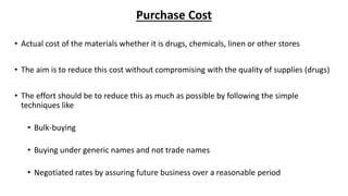 Purchase Cost
• Actual cost of the materials whether it is drugs, chemicals, linen or other stores
• The aim is to reduce this cost without compromising with the quality of supplies (drugs)
• The effort should be to reduce this as much as possible by following the simple
techniques like
• Bulk-buying
• Buying under generic names and not trade names
• Negotiated rates by assuring future business over a reasonable period
 