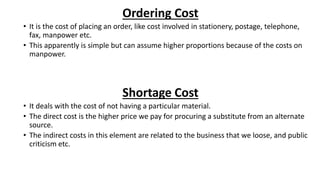 Ordering Cost
• It is the cost of placing an order, like cost involved in stationery, postage, telephone,
fax, manpower etc.
• This apparently is simple but can assume higher proportions because of the costs on
manpower.
Shortage Cost
• It deals with the cost of not having a particular material.
• The direct cost is the higher price we pay for procuring a substitute from an alternate
source.
• The indirect costs in this element are related to the business that we loose, and public
criticism etc.
 