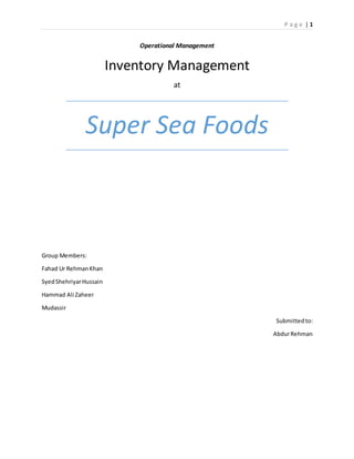 P a g e | 1
Operational Management
Inventory Management
at
Super Sea Foods
Group Members:
Fahad Ur RehmanKhan
SyedShehriyarHussain
Hammad Ali Zaheer
Mudassir
Submitted to:
AbdurRehman
 