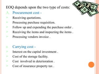 EOQ depends upon the two type of costs:
A. Procurement cost -
 Receiving quotations.
 Processing purchase requisition.
 Follow up and expending the purchase order .
 Receiving the items and inspecting the items .
 Processing vendors invoice .
B. Carrying cost -
 Interest on the capital investment .
 Cost of the storage facility.
 Cost involved in deterioration .
 Cost of insurance property tax .
 