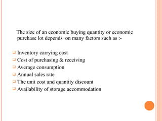 The size of an economic buying quantity or economic
purchase lot depends on many factors such as :-
 Inventory carrying cost
 Cost of purchasing & receiving
 Average consumption
 Annual sales rate
 The unit cost and quantity discount
 Availability of storage accommodation
 