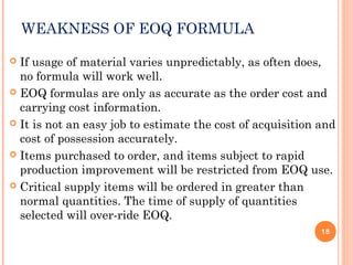 WEAKNESS OF EOQ FORMULA
 If usage of material varies unpredictably, as often does,
no formula will work well.
 EOQ formulas are only as accurate as the order cost and
carrying cost information.
 It is not an easy job to estimate the cost of acquisition and
cost of possession accurately.
 Items purchased to order, and items subject to rapid
production improvement will be restricted from EOQ use.
 Critical supply items will be ordered in greater than
normal quantities. The time of supply of quantities
selected will over-ride EOQ.
18
 