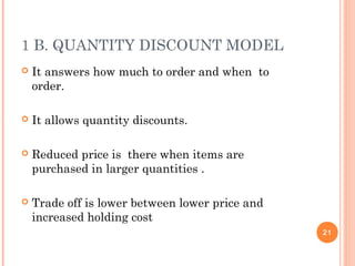 1 B. QUANTITY DISCOUNT MODEL
 It answers how much to order and when to
order.
 It allows quantity discounts.
 Reduced price is there when items are
purchased in larger quantities .
 Trade off is lower between lower price and
increased holding cost
21
 