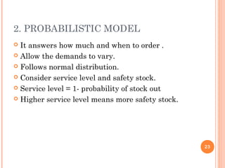 2. PROBABILISTIC MODEL
 It answers how much and when to order .
 Allow the demands to vary.
 Follows normal distribution.
 Consider service level and safety stock.
 Service level = 1- probability of stock out
 Higher service level means more safety stock.
23
 