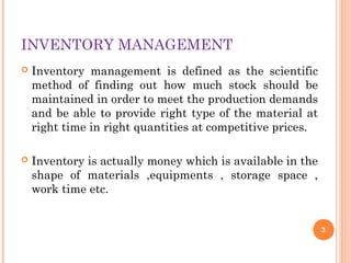 INVENTORY MANAGEMENT
 Inventory management is defined as the scientific
method of finding out how much stock should be
maintained in order to meet the production demands
and be able to provide right type of the material at
right time in right quantities at competitive prices.
 Inventory is actually money which is available in the
shape of materials ,equipments , storage space ,
work time etc.
3
 