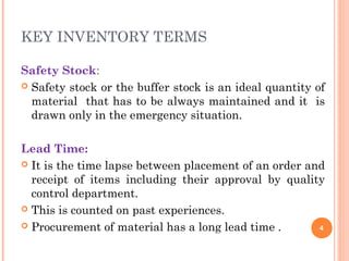 KEY INVENTORY TERMS
Safety Stock:
 Safety stock or the buffer stock is an ideal quantity of
material that has to be always maintained and it is
drawn only in the emergency situation.
Lead Time:
 It is the time lapse between placement of an order and
receipt of items including their approval by quality
control department.
 This is counted on past experiences.
 Procurement of material has a long lead time . 4
 