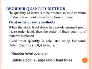 REORDER QUANTITY METHOD
The quantity of items is to be ordered so as to continue
production without any interruption in future.
Fixed order quantity method:-
o When the stock level drops to a pre-determined point,
i.e. re-order level, then the order of fixed quantity of
material is placed.
o Fixed order quantity is calculated using Economic
Order Quantity (EOQ) formula.
Reorder level quantity=
Safety stock +(usage rate x lead time)
 