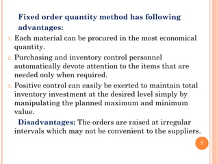 Fixed order quantity method has following
advantages:
1. Each material can be procured in the most economical
quantity.
2. Purchasing and inventory control personnel
automatically devote attention to the items that are
needed only when required.
3. Positive control can easily be exerted to maintain total
inventory investment at the desired level simply by
manipulating the planned maximum and minimum
value.
Disadvantages: The orders are raised at irregular
intervals which may not be convenient to the suppliers.
7
 