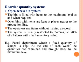 Reorder quantity systems
1. Open access bin system:-
 The bin is filled with items to the maximum level as
and when required.
 Open bins with items are kept at places nearer to the
production line.
 The operators use items without making a record.
 The system is usually restricted to C-items, i.e. 70%
of all items with small inventory value.
E.g. Postal department where a fixed quantity of
stamps is kept. At the end of each week, the
quantities are examined and brought back to the
maximum level
 