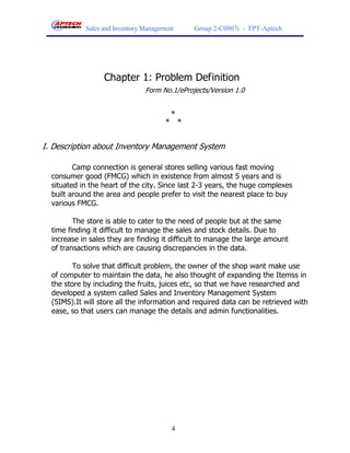 Sales and Inventory Management     Group 2-C0907i - FPT-Aptech




                  Chapter 1: Problem Definition
                                Form No.1/eProjects/Version 1.0


                                        *
                                       * *


I. Description about Inventory Management System

         Camp connection is general stores selling various fast moving
  consumer good (FMCG) which in existence from almost 5 years and is
  situated in the heart of the city. Since last 2-3 years, the huge complexes
  built around the area and people prefer to visit the nearest place to buy
  various FMCG.

         The store is able to cater to the need of people but at the same
  time finding it difficult to manage the sales and stock details. Due to
  increase in sales they are finding it difficult to manage the large amount
  of transactions which are causing discrepancies in the data.

         To solve that difficult problem, the owner of the shop want make use
  of computer to maintain the data, he also thought of expanding the Itemss in
  the store by including the fruits, juices etc, so that we have researched and
  developed a system called Sales and Inventory Management System
  (SIMS).It will store all the information and required data can be retrieved with
  ease, so that users can manage the details and admin functionalities.




                                         4
 