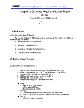 Sales and Inventory Management        Group 2-C0907i - FPT-Aptech


             Chapter 2:Customer Requirement Specification
                              (CRS)
                          Form No.2/eProjects/CRS/Version1.0

                                           *
                                       *       *



  Client: Users

A.Business/Project Objective :
       To ensure that solve difficult problems by making the system should have
the following functions:
       1. Administration Functionalities.

      2. Salesmen Functionalities.

      3. Inventory Manager Functionalities.

      4. Sales Manager Functionalities.



B. Analysis of each function:


1. Administration Functionalities :

          Login to the System and change his password after login.
          Add contacts details information of new User to the System,
           indicating the exclusive privileges of them.
          Add new item/categories to the inventory.
          Change the price of an item.
          Delete item/categories from the inventory.

           Input :
            - Username and password.
            - Information of User.
            - Item/categories details.
           Process :
            - Authentication of existing Username and password.
            - Save to database when add /update/delete item/categories.
           Output :
            - Inform the corresponding.

                                           5
 