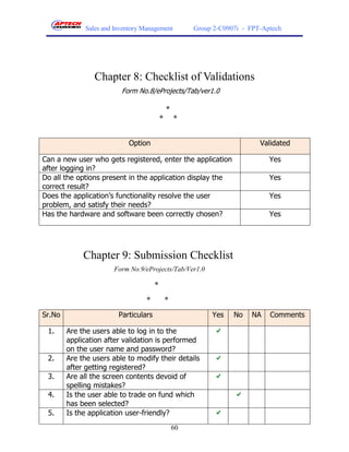 Sales and Inventory Management            Group 2-C0907i - FPT-Aptech




                Chapter 8: Checklist of Validations
                         Form No.8/eProjects/Tab/ver1.0

                                              *
                                          *       *


                           Option                                          Validated

Can a new user who gets registered, enter the application                     Yes
after logging in?
Do all the options present in the application display the                     Yes
correct result?
Does the application’s functionality resolve the user                         Yes
problem, and satisfy their needs?
Has the hardware and software been correctly chosen?                          Yes




             Chapter 9: Submission Checklist
                       Form No.9/eProjects/Tab/Ver1.0

                                      *
                                 *            *
Sr.No                   Particulars                         Yes    No   NA    Comments

 1.     Are the users able to log in to the
        application after validation is performed
        on the user name and password?
 2.     Are the users able to modify their details
        after getting registered?
 3.     Are all the screen contents devoid of
        spelling mistakes?
 4.     Is the user able to trade on fund which
        has been selected?
 5.     Is the application user-friendly?
                                                  60
 
