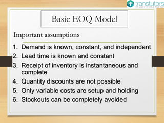 Basic EOQ Model
1. Demand is known, constant, and independent
2. Lead time is known and constant
3. Receipt of inventory is instantaneous and
complete
4. Quantity discounts are not possible
5. Only variable costs are setup and holding
6. Stockouts can be completely avoided
Important assumptions
 